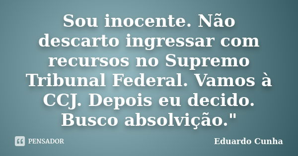 Sou inocente. Não descarto ingressar com recursos no Supremo Tribunal Federal. Vamos à CCJ. Depois eu decido. Busco absolvição."... Frase de Eduardo Cunha.