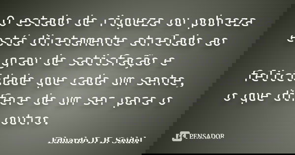 O estado de riqueza ou pobreza está diretamente atrelado ao grau de satisfação e felicidade que cada um sente, o que difere de um ser para o outro.... Frase de Eduardo D. B. Seidel.