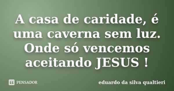 A casa de caridade, é uma caverna sem luz. Onde só vencemos aceitando JESUS !... Frase de Eduardo da Silva Qualtieri.
