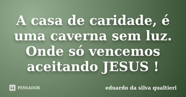 A casa de caridade, é uma caverna sem luz. Onde só vencemos aceitando JESUS !... Frase de Eduardo da Silva Qualtieri.