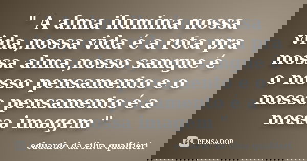 " A alma ilumina nossa vida,nossa vida é a rota pra nossa alma,nosso sangue é o nosso pensamento e o nosso pensamento é a nossa imagem "... Frase de eduardo da silva qualtieri.