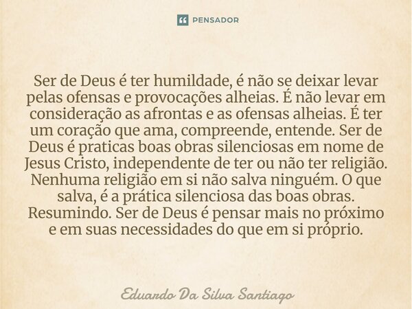 Ser de Deus é ter humildade, é não se deixar levar pelas ofensas e provocações alheias. É não levar em consideração as afrontas e as ofensas alheias. É ter um c... Frase de Eduardo Da Silva Santiago.