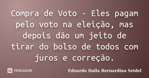 Compra de Voto - Eles pagam pelo voto na eleição, mas depois dão um jeito de tirar do bolso de todos com juros e correção.... Frase de Eduardo Dalla Bernardina Seidel.