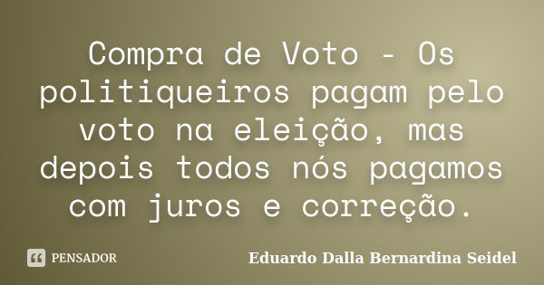 Compra de Voto - Os politiqueiros pagam pelo voto na eleição, mas depois todos nós pagamos com juros e correção.... Frase de Eduardo Dalla Bernardina Seidel.