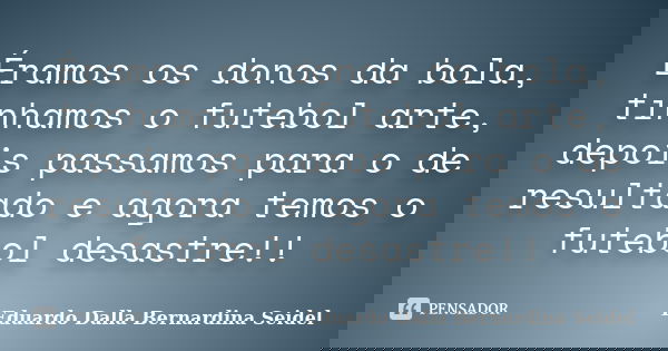 Éramos os donos da bola, tínhamos o futebol arte, depois passamos para o de resultado e agora temos o futebol desastre!!... Frase de Eduardo Dalla Bernardina Seidel.