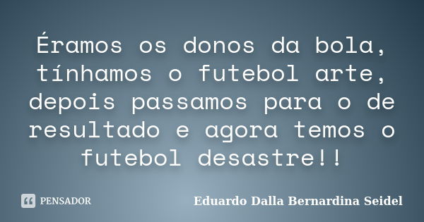 Éramos os donos da bola, tínhamos o futebol arte, depois passamos para o de resultado e agora temos o futebol desastre!!... Frase de Eduardo Dalla Bernardina Seidel.