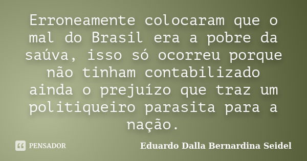 Erroneamente colocaram que o mal do Brasil era a pobre da saúva, isso só ocorreu porque não tinham contabilizado ainda o prejuízo que traz um politiqueiro paras... Frase de Eduardo Dalla Bernardina Seidel.