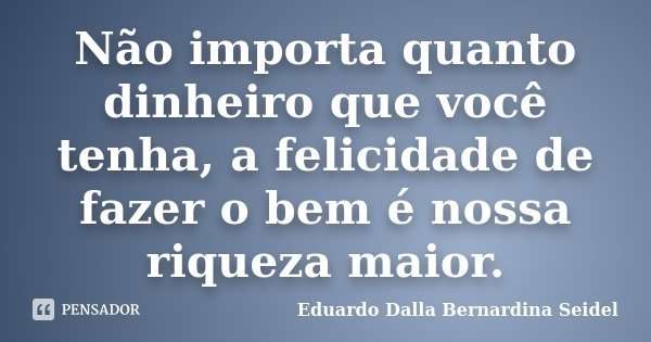 Não importa quanto dinheiro que você tenha, a felicidade de fazer o bem é nossa riqueza maior.... Frase de Eduardo Dalla Bernardina Seidel.
