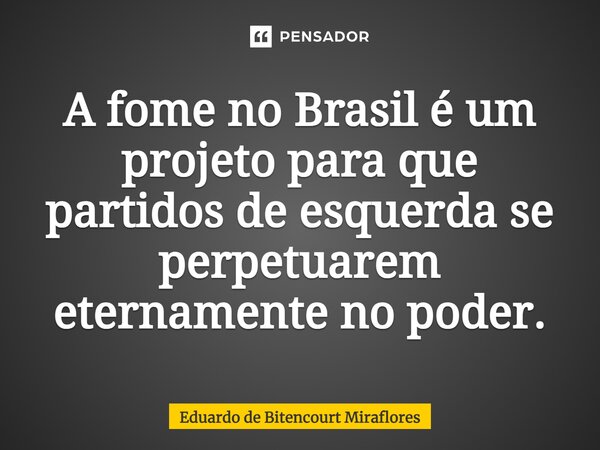 ⁠A fome no Brasil é um projeto para que partidos de esquerda se perpetuarem eternamente no poder.... Frase de Eduardo de Bitencourt Miraflores.