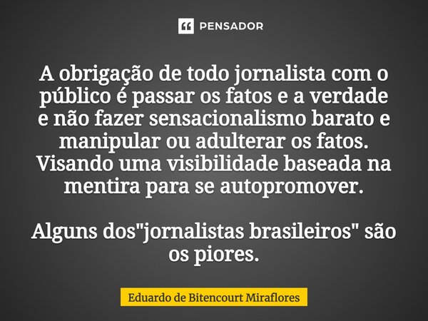 ⁠A obrigação de todo jornalista com o público é passar os fatos e a verdade e não fazer sensacionalismo barato e manipular ou adulterar os fatos. Visando uma vi... Frase de Eduardo de Bitencourt Miraflores.