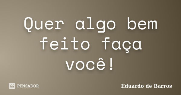 Quer algo bem feito faça você!... Frase de Eduardo de Barros.