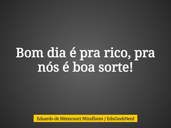Bom dia é pra rico, pra nós é boa sorte!... Frase de Eduardo de Bitencourt Miraflores  EduGeekNerd.