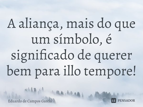 ⁠A aliança, mais do que um símbolo, é significado de querer bem para illo tempore!... Frase de Eduardo de Campos Garcia.