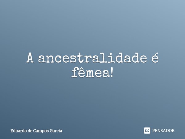 ⁠A ancestralidade é fêmea!... Frase de Eduardo de Campos Garcia.