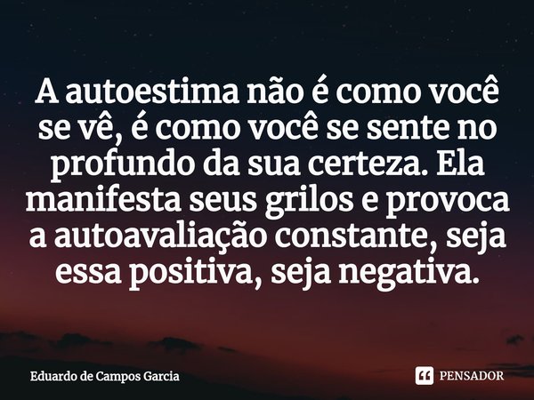 ⁠A autoestima não é como você se vê, é como você se sente no profundo da sua certeza. Ela manifesta seus grilos e provoca a autoavaliação constante, seja essa p... Frase de Eduardo de Campos Garcia.