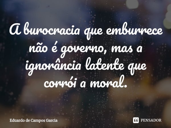⁠A burocracia que emburrece não é governo, mas a ignorância latente que corrói a moral.... Frase de Eduardo de Campos Garcia.