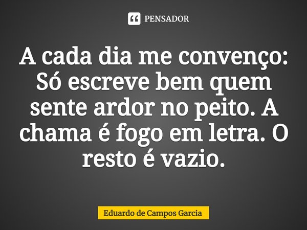 ⁠A cada dia me convenço: Só escreve bem quem sente ardor no peito. A chama é fogo em letra. O resto é vazio.... Frase de Eduardo de Campos Garcia.