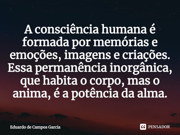 ⁠A consciência humana é formada por memórias e emoções, imagens e criações. Essa permanência inorgânica, que habita o corpo, mas o anima, é a potência da alma.... Frase de Eduardo de Campos Garcia.