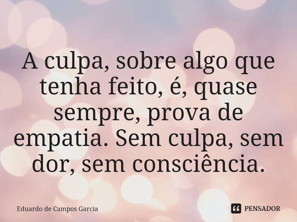 ⁠A culpa, sobre algo que tenha feito, é, quase sempre, prova de empatia. Sem culpa, sem dor, sem consciência.... Frase de Eduardo de Campos Garcia.