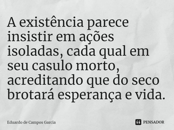 ⁠A existência parece insistir em ações isoladas, cada qual em seu casulo morto, acreditando que do seco brotará esperança e vida.... Frase de Eduardo de Campos Garcia.