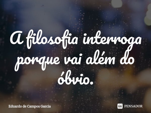 ⁠A filosofia interroga porque vai além do óbvio.... Frase de Eduardo de Campos Garcia.