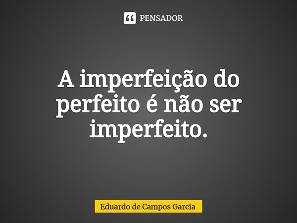 ⁠A imperfeição do perfeito é não ser imperfeito.... Frase de Eduardo de Campos Garcia.