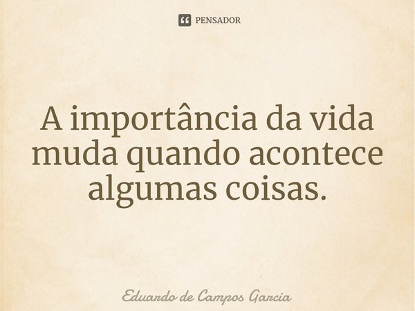 ⁠A importância da vida muda quando acontece algumas coisas.... Frase de Eduardo de Campos Garcia.
