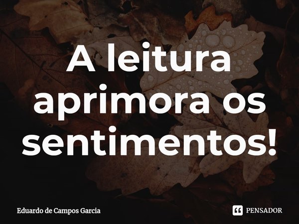 ⁠A leitura aprimora os sentimentos!... Frase de Eduardo de Campos Garcia.