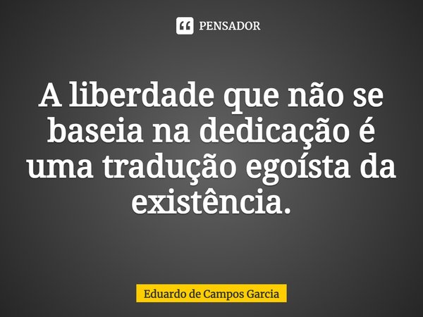 ⁠A liberdade que não se baseia na dedicação é uma tradução egoísta da existência.... Frase de Eduardo de Campos Garcia.
