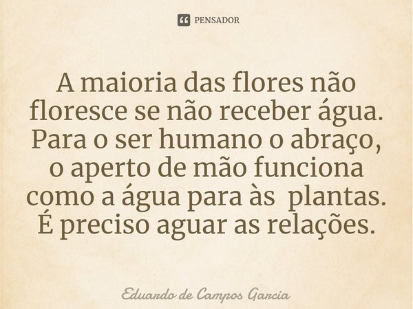 ⁠A maioria das flores não floresce se não receber água. Para o ser humano o abraço, o aperto de mão funciona como a água para às plantas. É preciso aguar as rel... Frase de Eduardo de Campos Garcia.