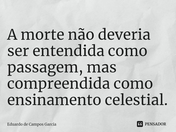 ⁠A morte não deveria ser entendida como passagem, mas compreendida como ensinamento celestial.... Frase de Eduardo de Campos Garcia.