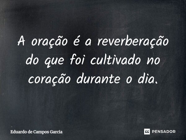 ⁠A oração é a reverberação do que foi cultivado no coração durante o dia.... Frase de Eduardo de Campos Garcia.