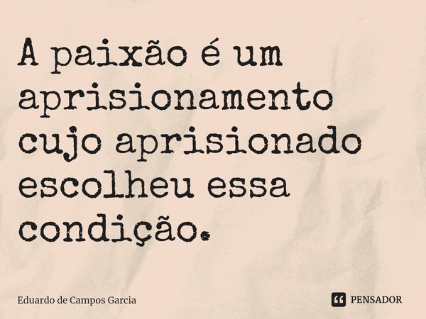 ⁠A paixão é um aprisionamento cujo aprisionado escolheu essa condição.... Frase de Eduardo de Campos Garcia.