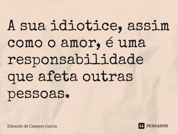 ⁠A sua idiotice, assim como o amor, é uma responsabilidade que afeta outras pessoas.... Frase de Eduardo de Campos Garcia.