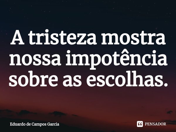 ⁠A tristeza mostra nossa impotência sobre as escolhas.... Frase de Eduardo de Campos Garcia.