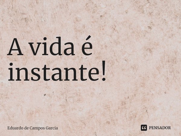 ⁠A vida é instante!... Frase de Eduardo de Campos Garcia.