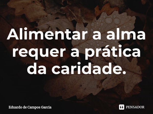 ⁠Alimentar a alma requer a prática da caridade.... Frase de Eduardo de Campos Garcia.