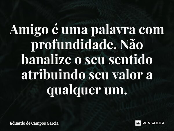 ⁠Amigo é uma palavra com profundidade. Não banalize o seu sentido atribuindo seu valor a qualquer um.... Frase de Eduardo de Campos Garcia.