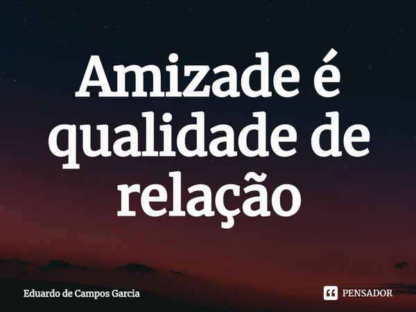 ⁠Amizade é qualidade de relação... Frase de Eduardo de Campos Garcia.