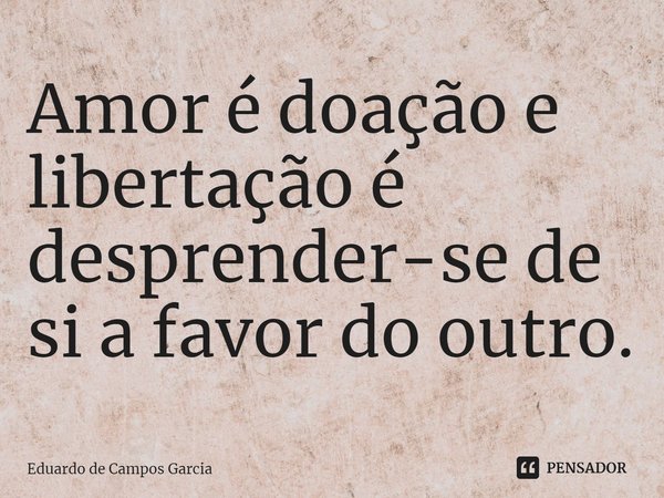 ⁠Amor é doação e libertação é desprender-se de si a favor do outro.... Frase de Eduardo de Campos Garcia.