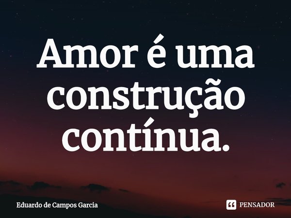 ⁠Amor é uma construção contínua.... Frase de Eduardo de Campos Garcia.