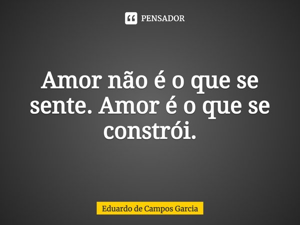 ⁠Amor não é o que se sente. Amor é o que se constrói.... Frase de Eduardo de Campos Garcia.