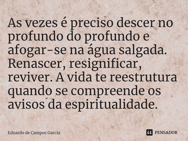 ⁠As vezes é preciso descer no profundo do profundo e afogar-se na água salgada. Renascer, resignificar, reviver. A vida te reestrutura quando se compreende os a... Frase de Eduardo de Campos Garcia.