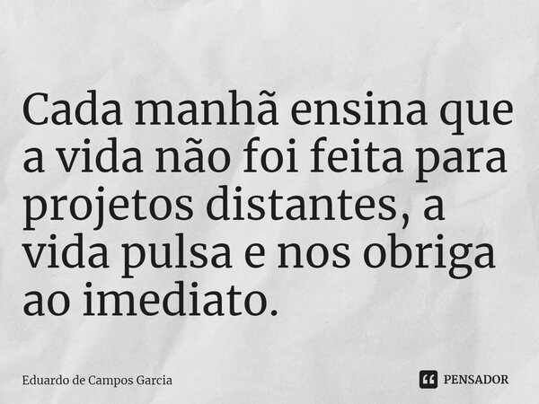 ⁠Cada manhã ensina que a vida não foi feita para projetos distantes, a vida pulsa e nos obriga ao imediato.... Frase de Eduardo de Campos Garcia.