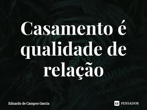 ⁠Casamento é qualidade de relação... Frase de Eduardo de Campos Garcia.