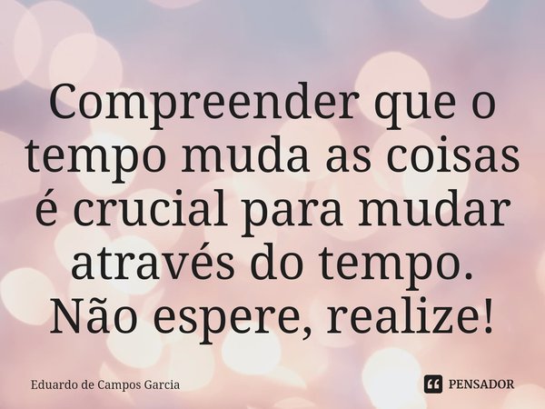 ⁠Compreender que o tempo muda as coisas é crucial para mudar através do tempo. Não espere, realize!... Frase de Eduardo de Campos Garcia.