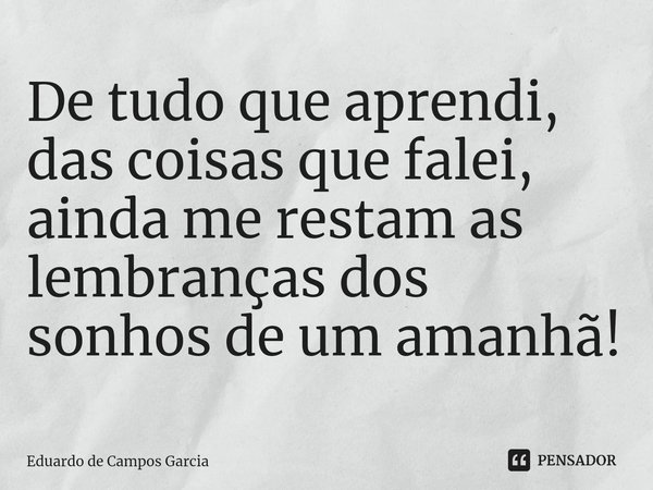 ⁠De tudo que aprendi, das coisas que falei, ainda me restam as lembranças dos sonhos de um amanhã!... Frase de Eduardo de Campos Garcia.