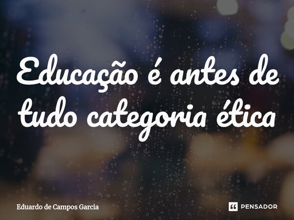 ⁠Educação é antes de tudo categoria ética... Frase de Eduardo de Campos Garcia.