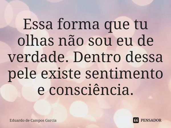 ⁠⁠Essa forma que tu olhas não sou eu de verdade. Dentro dessa pele existe sentimento e consciência.... Frase de Eduardo de Campos Garcia.