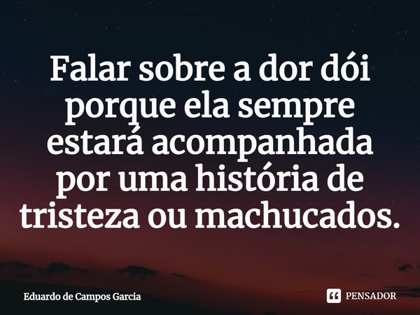 ⁠Falar sobre a dor dói porque ela sempre estará acompanhada por uma história de tristeza ou machucados.... Frase de Eduardo de Campos Garcia.